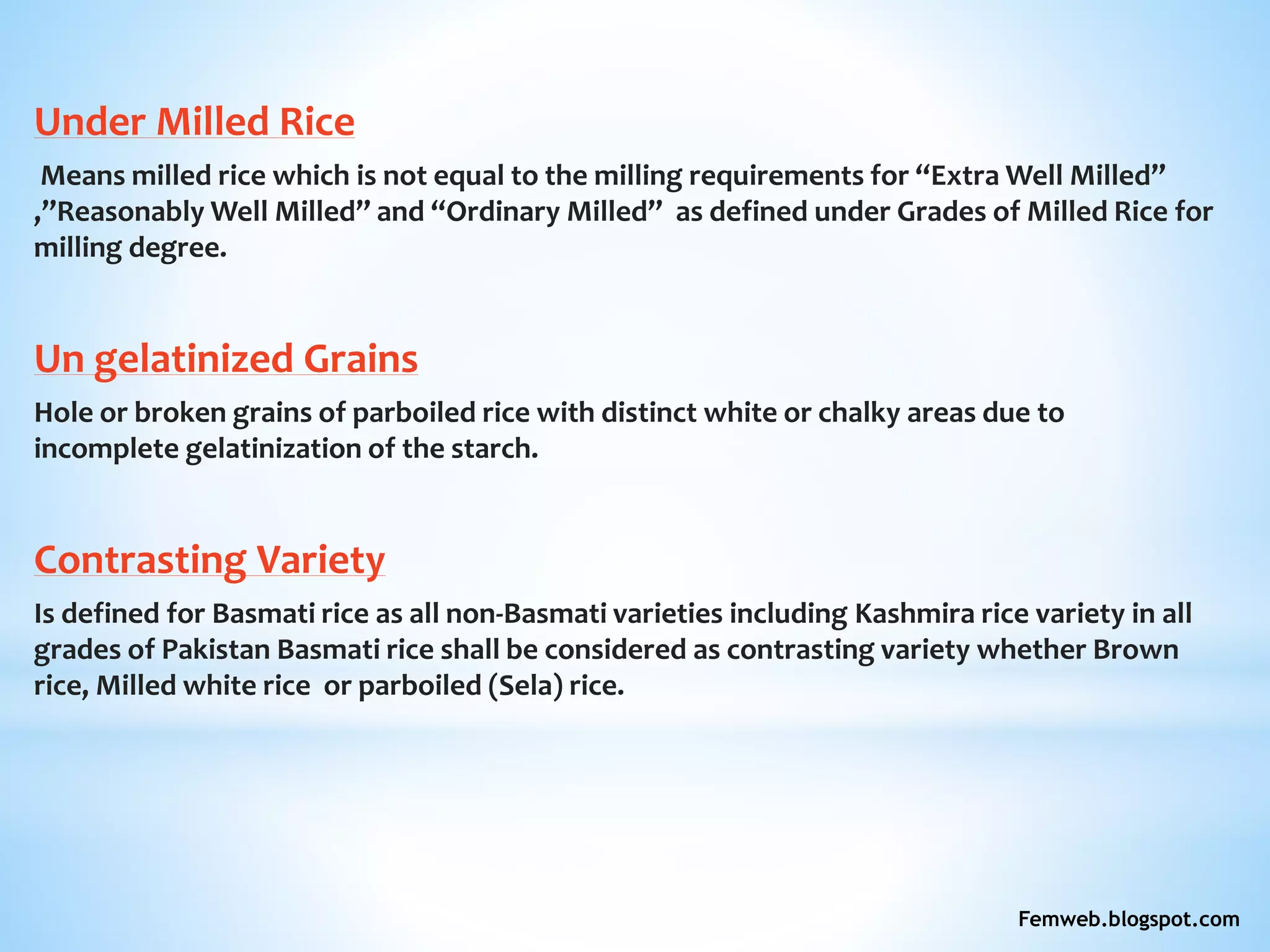 Under Milled Rice
Means milled rice which is not equal to the milling requirements for “Extra Well Milled”
,”Reasonably Well Milled” and “Ordinary Milled” as defined under Grades of Milled Rice for
milling degree.
Un gelatinized Grains
Hole or broken grains of parboiled rice with distinct white or chalky areas due to
incomplete gelatinization of the starch.
Contrasting Variety
Is defined for Basmati rice as all non-Basmati varieties including Kashmira rice variety in all
grades of Pakistan Basmati rice shall be considered as contrasting variety whether Brown
rice, Milled white rice or parboiled (Sela) rice.
Femweb.blogspot.com
 