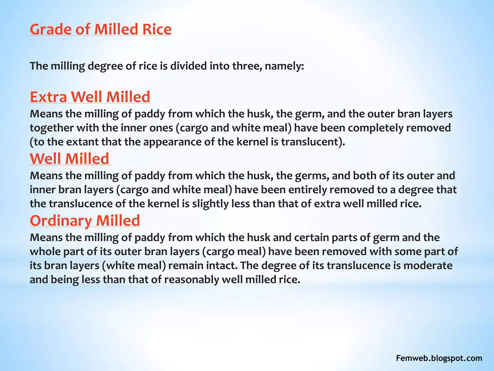 Grade of Milled Rice
The milling degree of rice is divided into three, namely:
Extra Well Milled
Means the milling of paddy from which the husk, the germ, and the outer bran layers
together with the inner ones (cargo and white meal) have been completely removed
(to the extant that the appearance of the kernel is translucent).
Well Milled
Means the milling of paddy from which the husk, the germs, and both of its outer and
inner bran layers (cargo and white meal) have been entirely removed to a degree that
the translucence of the kernel is slightly less than that of extra well milled rice.
Ordinary Milled
Means the milling of paddy from which the husk and certain parts of germ and the
whole part of its outer bran layers (cargo meal) have been removed with some part of
its bran layers (white meal) remain intact. The degree of its translucence is moderate
and being less than that of reasonably well milled rice.
Femweb.blogspot.com
 