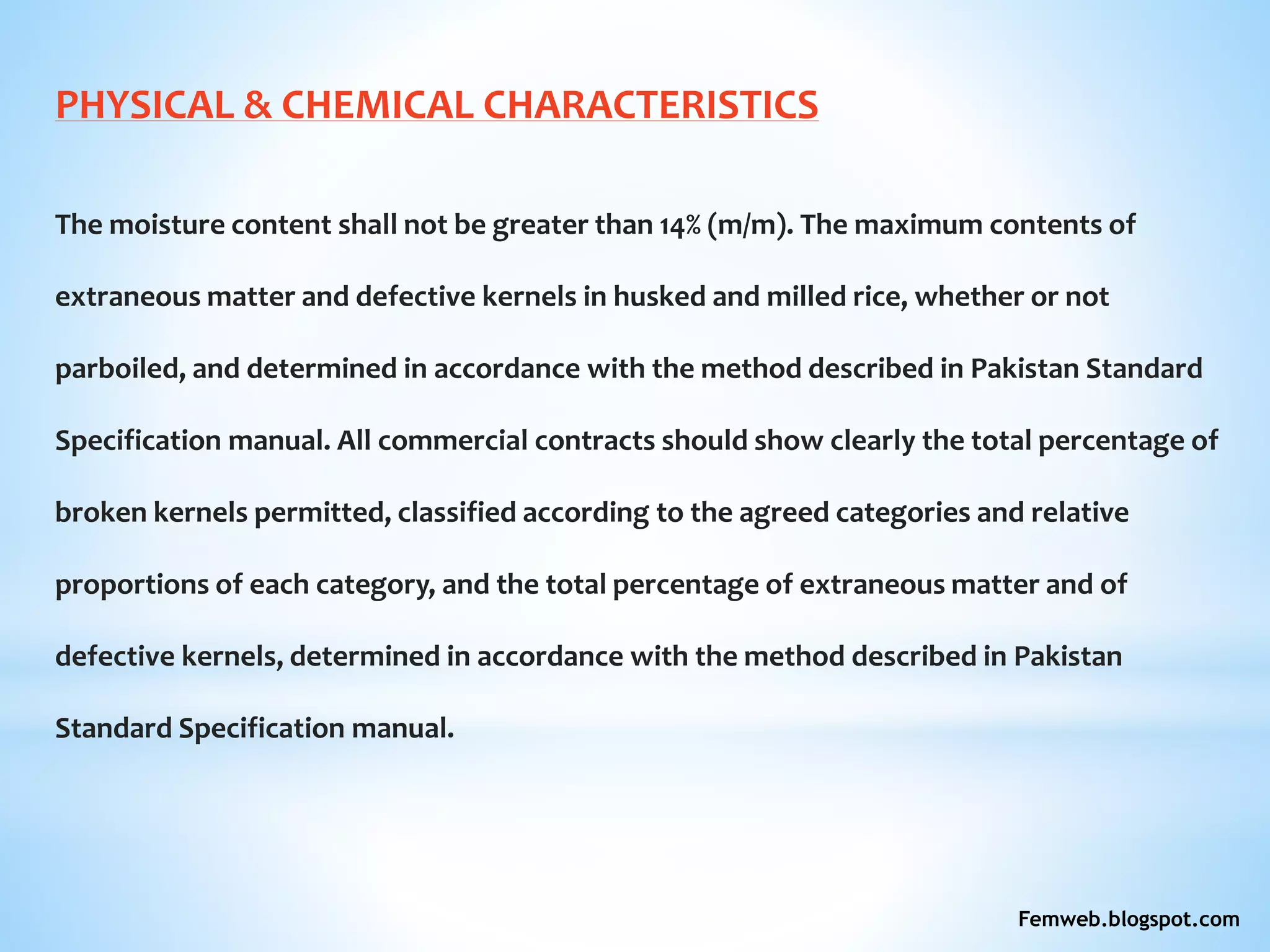 PHYSICAL & CHEMICAL CHARACTERISTICS
The moisture content shall not be greater than 14% (m/m). The maximum contents of
extraneous matter and defective kernels in husked and milled rice, whether or not
parboiled, and determined in accordance with the method described in Pakistan Standard
Specification manual. All commercial contracts should show clearly the total percentage of
broken kernels permitted, classified according to the agreed categories and relative
proportions of each category, and the total percentage of extraneous matter and of
defective kernels, determined in accordance with the method described in Pakistan
Standard Specification manual.
Femweb.blogspot.com
 