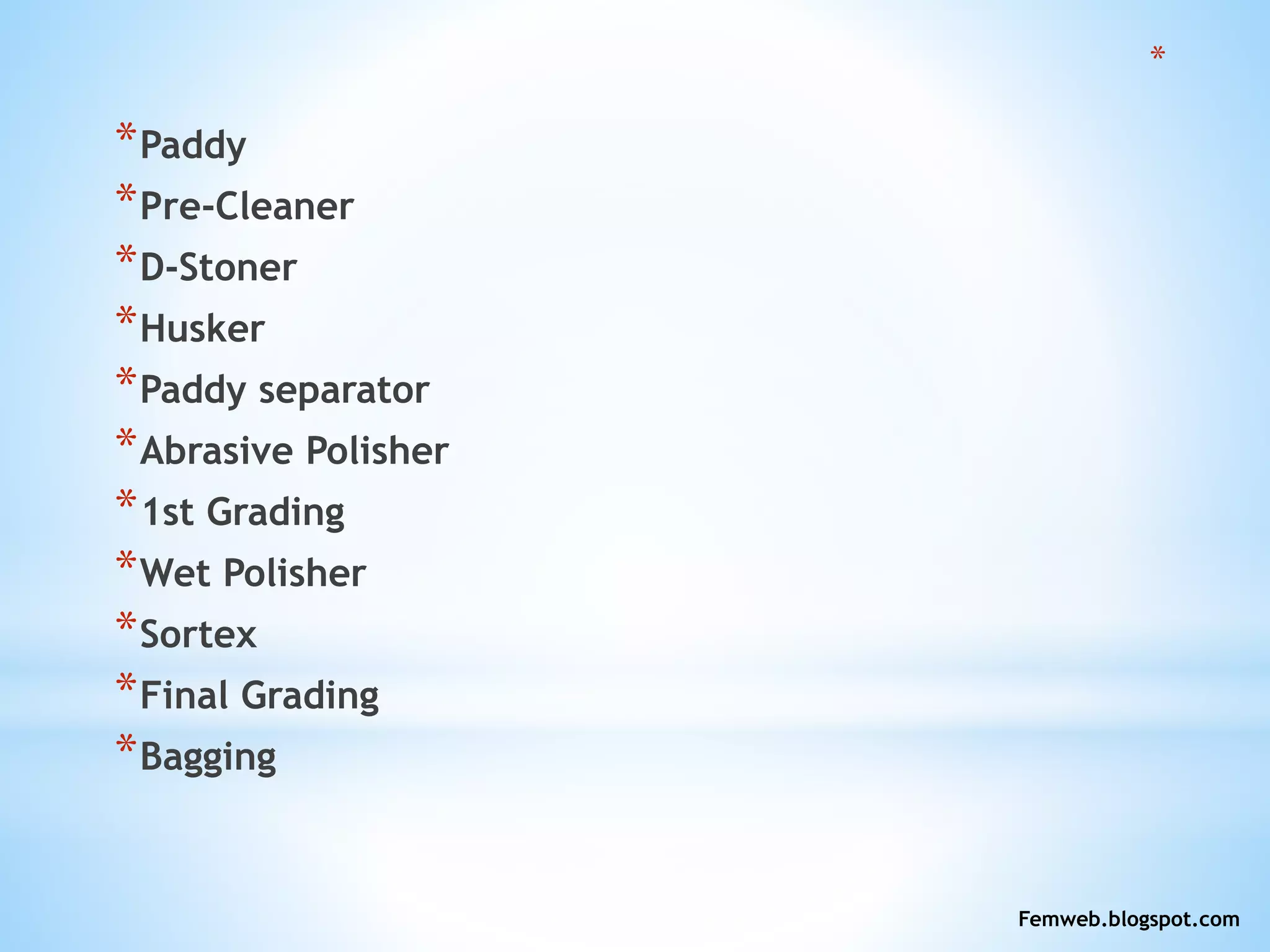*
*Paddy
*Pre-Cleaner
*D-Stoner
*Husker
*Paddy separator
*Abrasive Polisher
*1st Grading
*Wet Polisher
*Sortex
*Final Grading
*Bagging
Femweb.blogspot.com
 