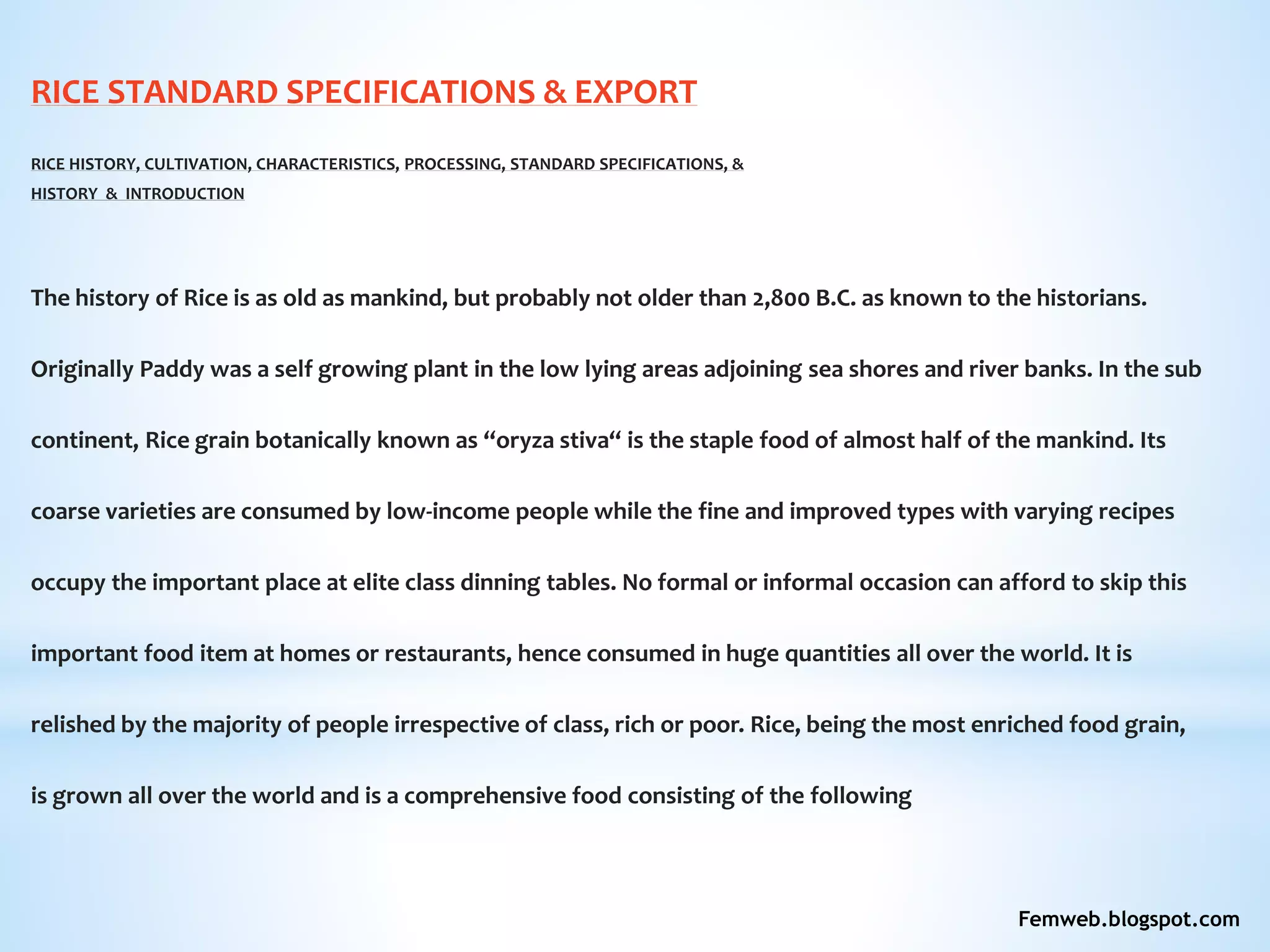 RICE STANDARD SPECIFICATIONS & EXPORT
RICE HISTORY, CULTIVATION, CHARACTERISTICS, PROCESSING, STANDARD SPECIFICATIONS, &
HISTORY & INTRODUCTION
The history of Rice is as old as mankind, but probably not older than 2,800 B.C. as known to the historians.
Originally Paddy was a self growing plant in the low lying areas adjoining sea shores and river banks. In the sub
continent, Rice grain botanically known as “oryza stiva“ is the staple food of almost half of the mankind. Its
coarse varieties are consumed by low-income people while the fine and improved types with varying recipes
occupy the important place at elite class dinning tables. No formal or informal occasion can afford to skip this
important food item at homes or restaurants, hence consumed in huge quantities all over the world. It is
relished by the majority of people irrespective of class, rich or poor. Rice, being the most enriched food grain,
is grown all over the world and is a comprehensive food consisting of the following
Femweb.blogspot.com
 