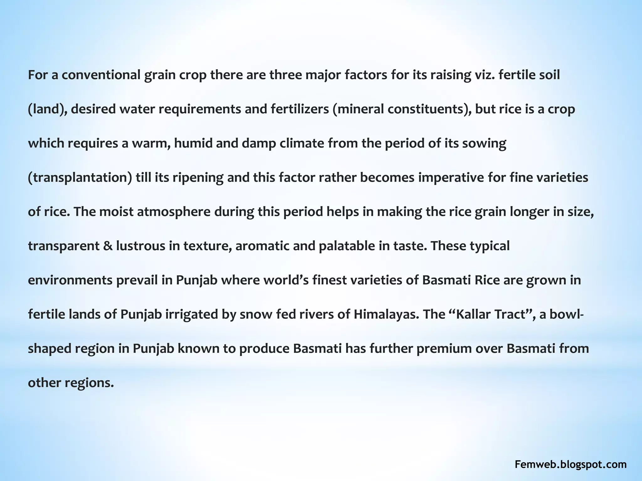 For a conventional grain crop there are three major factors for its raising viz. fertile soil
(land), desired water requirements and fertilizers (mineral constituents), but rice is a crop
which requires a warm, humid and damp climate from the period of its sowing
(transplantation) till its ripening and this factor rather becomes imperative for fine varieties
of rice. The moist atmosphere during this period helps in making the rice grain longer in size,
transparent & lustrous in texture, aromatic and palatable in taste. These typical
environments prevail in Punjab where world’s finest varieties of Basmati Rice are grown in
fertile lands of Punjab irrigated by snow fed rivers of Himalayas. The “Kallar Tract”, a bowl-
shaped region in Punjab known to produce Basmati has further premium over Basmati from
other regions.
Femweb.blogspot.com
 
