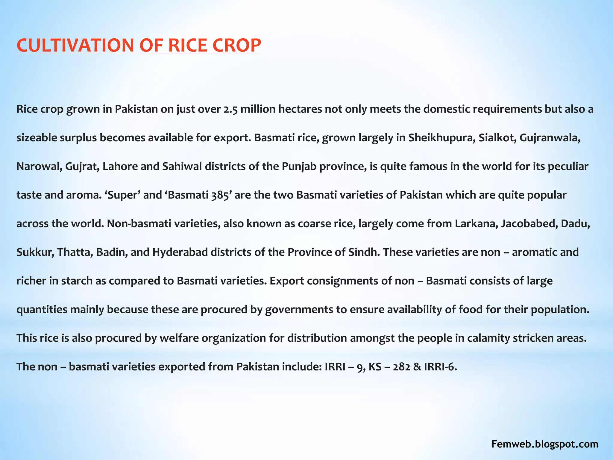 CULTIVATION OF RICE CROP
Rice crop grown in Pakistan on just over 2.5 million hectares not only meets the domestic requirements but also a
sizeable surplus becomes available for export. Basmati rice, grown largely in Sheikhupura, Sialkot, Gujranwala,
Narowal, Gujrat, Lahore and Sahiwal districts of the Punjab province, is quite famous in the world for its peculiar
taste and aroma. ‘Super’ and ‘Basmati 385’ are the two Basmati varieties of Pakistan which are quite popular
across the world. Non-basmati varieties, also known as coarse rice, largely come from Larkana, Jacobabed, Dadu,
Sukkur, Thatta, Badin, and Hyderabad districts of the Province of Sindh. These varieties are non – aromatic and
richer in starch as compared to Basmati varieties. Export consignments of non – Basmati consists of large
quantities mainly because these are procured by governments to ensure availability of food for their population.
This rice is also procured by welfare organization for distribution amongst the people in calamity stricken areas.
The non – basmati varieties exported from Pakistan include: IRRI – 9, KS – 282 & IRRI-6.
Femweb.blogspot.com
 