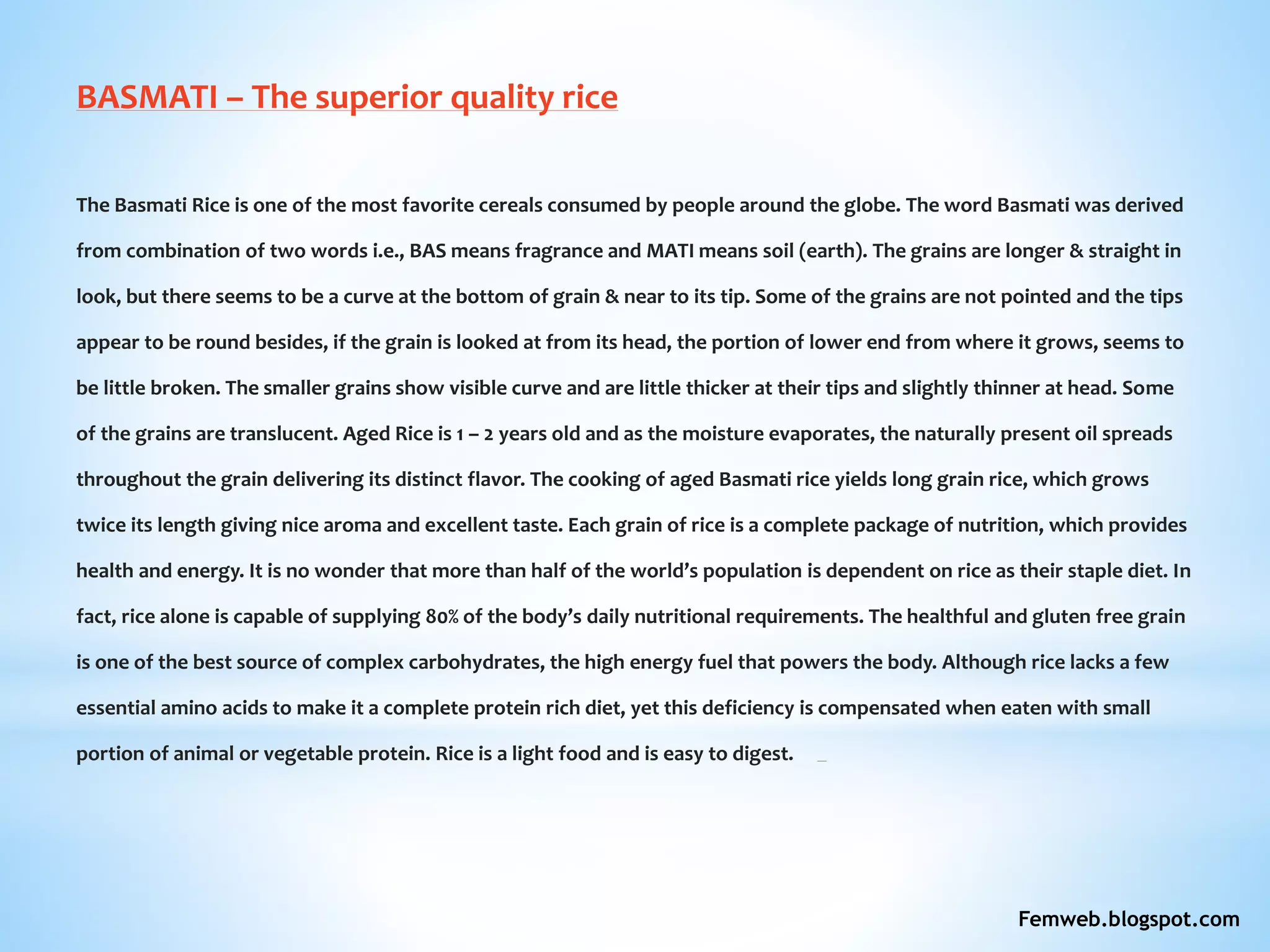 BASMATI – The superior quality rice
The Basmati Rice is one of the most favorite cereals consumed by people around the globe. The word Basmati was derived
from combination of two words i.e., BAS means fragrance and MATI means soil (earth). The grains are longer & straight in
look, but there seems to be a curve at the bottom of grain & near to its tip. Some of the grains are not pointed and the tips
appear to be round besides, if the grain is looked at from its head, the portion of lower end from where it grows, seems to
be little broken. The smaller grains show visible curve and are little thicker at their tips and slightly thinner at head. Some
of the grains are translucent. Aged Rice is 1 – 2 years old and as the moisture evaporates, the naturally present oil spreads
throughout the grain delivering its distinct flavor. The cooking of aged Basmati rice yields long grain rice, which grows
twice its length giving nice aroma and excellent taste. Each grain of rice is a complete package of nutrition, which provides
health and energy. It is no wonder that more than half of the world’s population is dependent on rice as their staple diet. In
fact, rice alone is capable of supplying 80% of the body’s daily nutritional requirements. The healthful and gluten free grain
is one of the best source of complex carbohydrates, the high energy fuel that powers the body. Although rice lacks a few
essential amino acids to make it a complete protein rich diet, yet this deficiency is compensated when eaten with small
portion of animal or vegetable protein. Rice is a light food and is easy to digest.
Femweb.blogspot.com
 