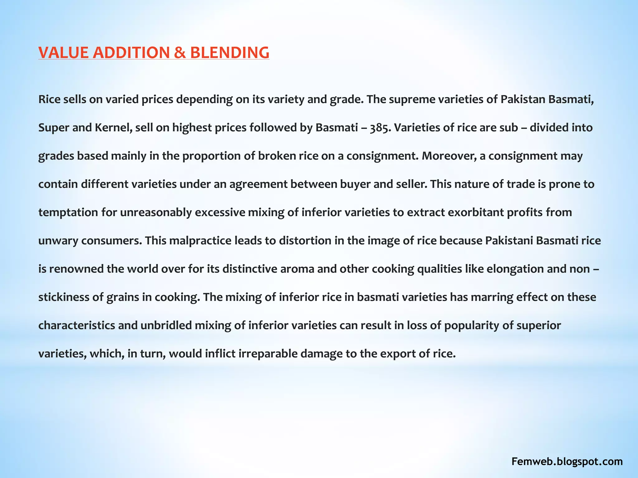 VALUE ADDITION & BLENDING
Rice sells on varied prices depending on its variety and grade. The supreme varieties of Pakistan Basmati,
Super and Kernel, sell on highest prices followed by Basmati – 385. Varieties of rice are sub – divided into
grades based mainly in the proportion of broken rice on a consignment. Moreover, a consignment may
contain different varieties under an agreement between buyer and seller. This nature of trade is prone to
temptation for unreasonably excessive mixing of inferior varieties to extract exorbitant profits from
unwary consumers. This malpractice leads to distortion in the image of rice because Pakistani Basmati rice
is renowned the world over for its distinctive aroma and other cooking qualities like elongation and non –
stickiness of grains in cooking. The mixing of inferior rice in basmati varieties has marring effect on these
characteristics and unbridled mixing of inferior varieties can result in loss of popularity of superior
varieties, which, in turn, would inflict irreparable damage to the export of rice.
Femweb.blogspot.com
 