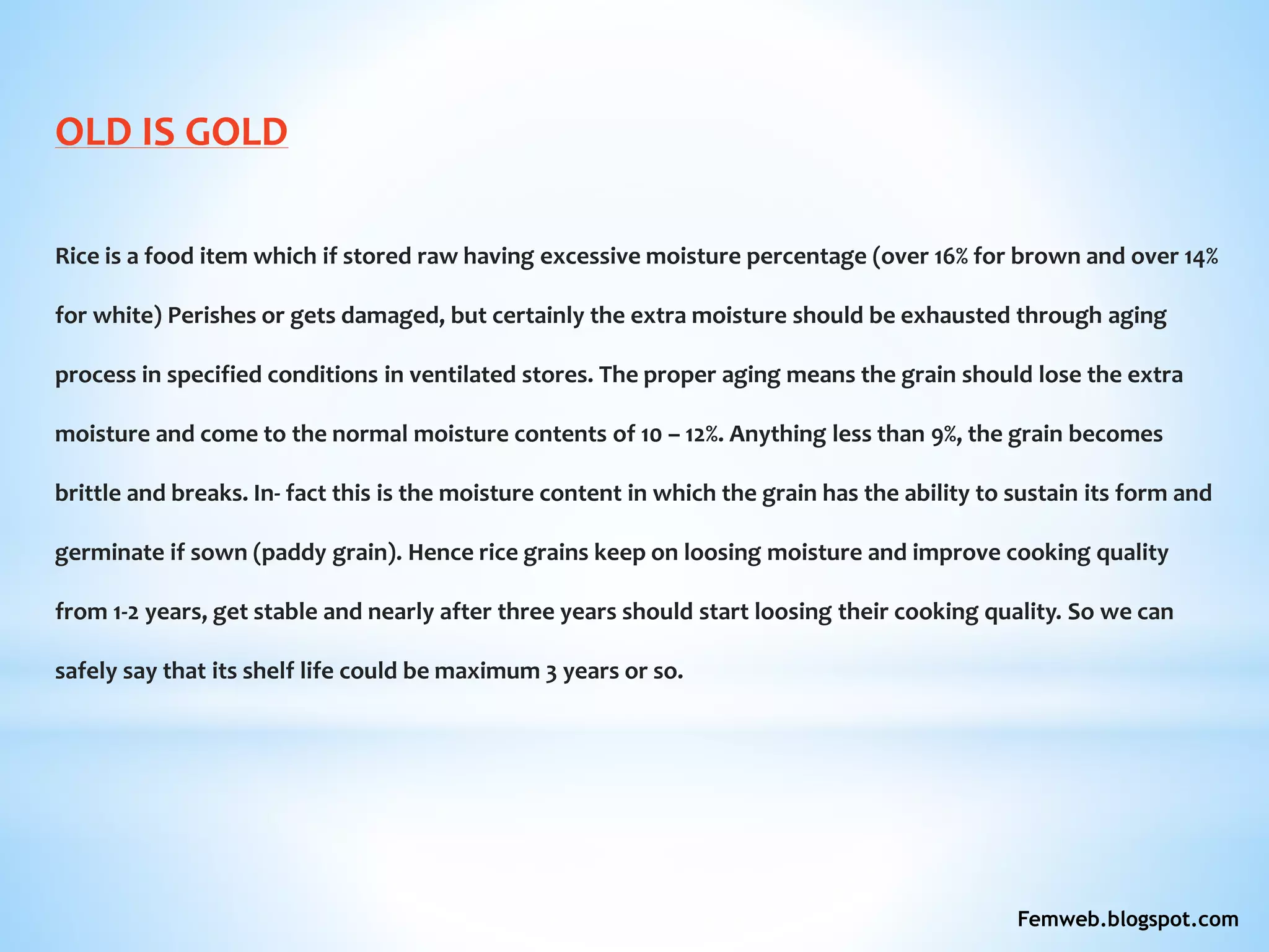 OLD IS GOLD
Rice is a food item which if stored raw having excessive moisture percentage (over 16% for brown and over 14%
for white) Perishes or gets damaged, but certainly the extra moisture should be exhausted through aging
process in specified conditions in ventilated stores. The proper aging means the grain should lose the extra
moisture and come to the normal moisture contents of 10 – 12%. Anything less than 9%, the grain becomes
brittle and breaks. In- fact this is the moisture content in which the grain has the ability to sustain its form and
germinate if sown (paddy grain). Hence rice grains keep on loosing moisture and improve cooking quality
from 1-2 years, get stable and nearly after three years should start loosing their cooking quality. So we can
safely say that its shelf life could be maximum 3 years or so.
Femweb.blogspot.com
 
