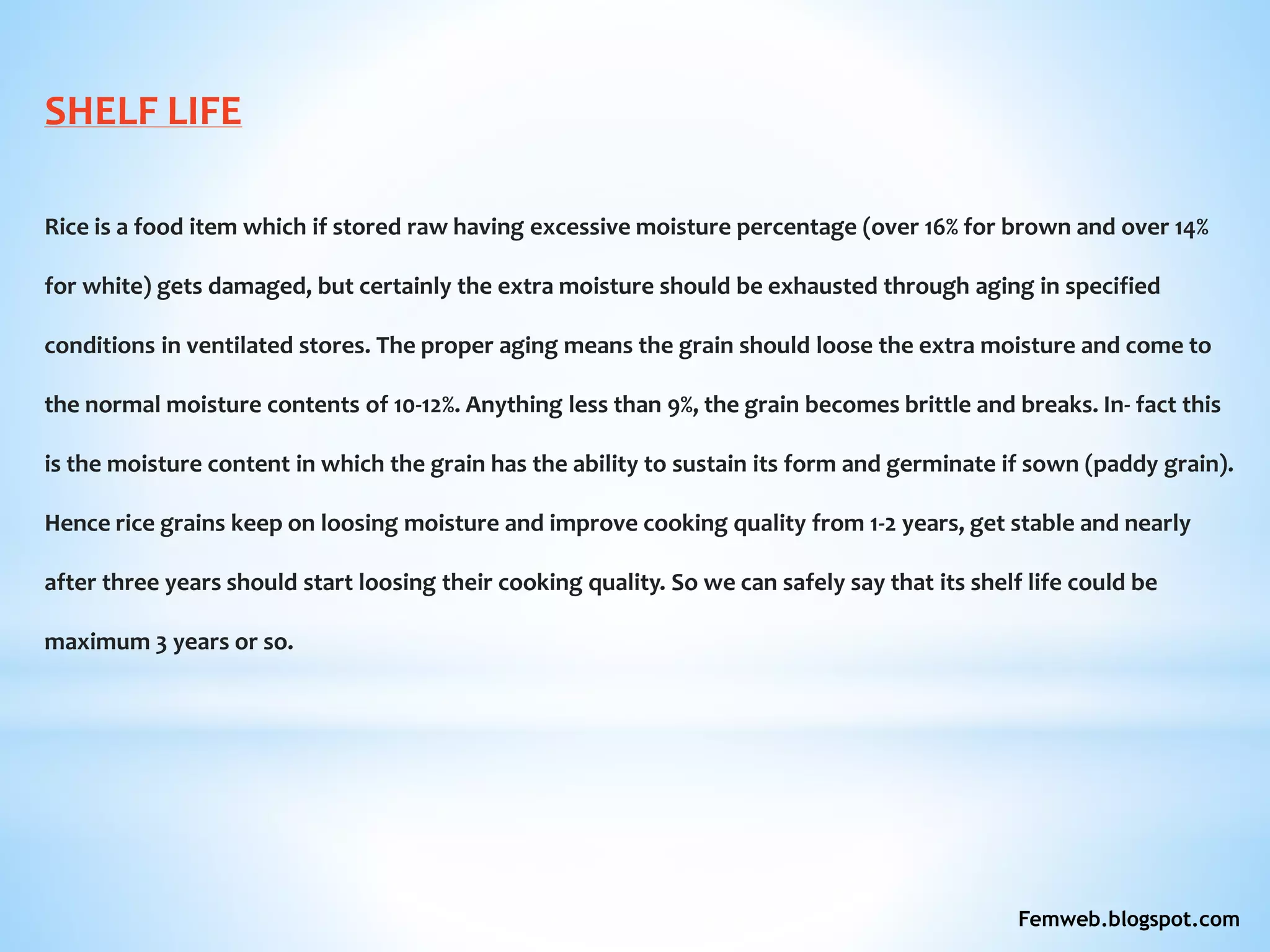 SHELF LIFE
Rice is a food item which if stored raw having excessive moisture percentage (over 16% for brown and over 14%
for white) gets damaged, but certainly the extra moisture should be exhausted through aging in specified
conditions in ventilated stores. The proper aging means the grain should loose the extra moisture and come to
the normal moisture contents of 10-12%. Anything less than 9%, the grain becomes brittle and breaks. In- fact this
is the moisture content in which the grain has the ability to sustain its form and germinate if sown (paddy grain).
Hence rice grains keep on loosing moisture and improve cooking quality from 1-2 years, get stable and nearly
after three years should start loosing their cooking quality. So we can safely say that its shelf life could be
maximum 3 years or so.
Femweb.blogspot.com
 