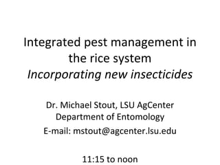 Integrated pest management in the rice system Incorporating new insecticides Dr. Michael Stout, LSU AgCenter Department of Entomology E-mail: mstout@agcenter.lsu.edu 11:15 to noon 