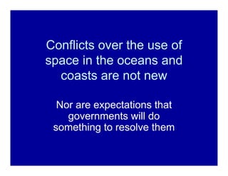 Conflicts over the use of
space in the oceans and
  coasts are not new

  Nor are expectations that
    governments will d...