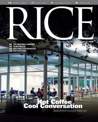 14   | Children’s Campus   •
                                | Work of Heart
                               11                 •   4   | Environmental Puzzles   •   41   | Emmy Winner




22     THE CENTENNIAL CAMPAIGN
32     GLOBAL HEALTH
36     RICE’S HIGH -TECH ADVANTAGE
44     THE TEXAS BOWL




                        Hot Coffee
                    Cool Conversation
                                                           BROCHSTEIN PAVILION TAKES OFF



                                                                                        Rice Magazine   •   No 1   •   2008   1
 