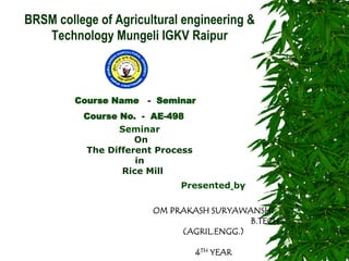BRSM college of Agricultural engineering & Technology Mungeli IGKV Raipur 
Course Name - Seminar 
Course No. - AE-498 
Seminar On The Different Process in Rice Mill Presented by 
OM PRAKASH SURYAWANSHI 
B.TECH (AGRIL.ENGG.) 
4TH YEAR  