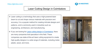 Laser Cutting Design in Coimbatore
❖ Laser cutting is a technology that uses a high-powered laser
beam to cut and shape various materials with precision and
accuracy. It is a popular method for creating intricate designs and
patterns, and is commonly used in industries such as
engineering, architecture, and manufacturing.
❖ If you are looking for Laser cutting design in Coimbatore, there
are many companies that specialize in this field. These
companies use state-of-the-art laser cutting equipment to create
high-quality designs in a wide range of materials, including metal,
plastic, wood, and more.
 