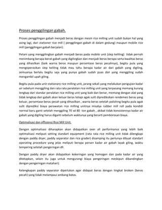 

Prosespenggilingangabah.
Prosespenggilingangabahmenjadiberasdenganmesinricemillingunitsudahbukanhalyang
asing lagi, dari stationer rice mill ( penggilingan gabah di dalam gedung) maupun mobile rice
mill(penggilingangabahberjalan).

Petaniyangmenggilingkangabahmenjadiberaspadamobileunit(slepkeliling)tidakpernah
menimbangberapaberatgabahyangdigilingkandanmenjadiberasberapasertakwalitasberas
yang dihasilkan (baik warna beras maupun persentase beras pecahnya), begitu pula yang
mengoperasikan slep keliling tidak mau tahu berapa kadar air dari gabah yang digiling,
semuanya berlalu begitu saja yang punya gabah sudah puas dan yang menggiling sudah
mengambilupahgiling.

Begitupulapadaunitstationaryricemillingunit,jarangsekaliyangmelakukanpengujiankadar
airsebelummenggilingdanratarataperalatanricemillingunityangterpasangmemangkurang
lengkapdaristandarperalatanricemillingunityangbaikdanbenar,memangdenganalatyang
tidaklengkapdarigabahakankeluarberastetapiagaksulitdiprediksikanrendemenberasyang
keluar,persentaseberaspecahyangdihasilkan,warnaberassetelahpolishingbegitupulaagak
sulit diprediksi biaya perawatan rice milling unitnya misalya rubber mill roll pada kondidi
normalbarugantisetelahmenggiling70sd80tongabah,akibattidakkonsistennyakadarair
gabahyangdigilingharusdigantisebelumwaktunyayangberartipemborosanbiaya.

OptimalisasidaneffisiensiRiceMillUnit.

Dengan optimalisasi diharapkan akan didapatkan over all performance yang lebih baik
optimalisasi meliputi setting standart equipment (rata rata rice milling unit tidak dilengkapi
denganpaddydryer,paddyseparatordanricegrader)disampingituperlunyadibuatstandart
operating procedure yang jelas meliputi berapa persen kadar air gabah layak giling, waktu
temperingsetelahpengeringandll.

Dengan paddy dryer akan didapatkan kekeringan yang homogen dan pada kadar air yang
ditetapkan, selain itu juga untuk mengurangi biaya pengeringan meskipun dibandingkan
denganpengeringanmatahari).

Kelengkapan paddy separator diperlukan agar didapat beras dengan tingkat broken (beras
pecah)yangtidakmelampauiambangbatas.


 