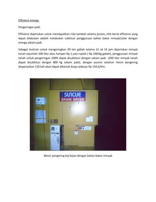 Effisiensienergy.

Pengeringanpadi.

Effisiensidiperlukanuntukmendapatkannilaitambahselamaproses,titikberateffisiensiyang
dapat dilakukan adalah melakukan subtitusi penggunaan bahan bakar minyak/solar dengan
energysekampadi.

Sebagai ilustrasi untuk mengeringkan 20 ton gabah selama 12 sd 14 jam diperlukan minyak
tanahsejumlah200literatauhamperRp1jutarupiah(Rp100/kggabah),penggunaanminyak
tanahuntukpengeringan100%dapatdisubtitusidengansekampadi(200literminyaktanah
dapat disubtitusi dengan 800 kg sekam padi), dengan asumsi setahun mesin pengering
dioperasikan150kaliakandapatdihematbiayasebesarRp150jt/thn.






                                                                                          
                      Mesinpengeringbijibijiandenganbahanbakarminyak






 
