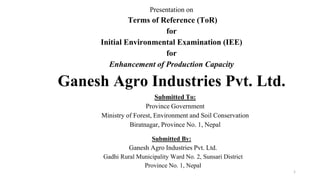 Presentation on
Terms of Reference (ToR)
for
Initial Environmental Examination (IEE)
for
Enhancement of Production Capacity
Ganesh Agro Industries Pvt. Ltd.
Submitted To:
Province Government
Ministry of Forest, Environment and Soil Conservation
Biratnagar, Province No. 1, Nepal
1
Submitted By:
Ganesh Agro Industries Pvt. Ltd.
Gadhi Rural Municipality Ward No. 2, Sunsari District
Province No. 1, Nepal
 