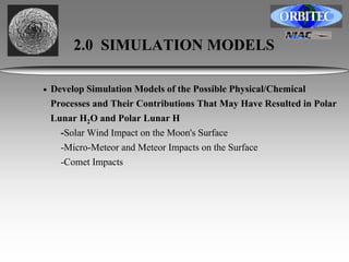 2.0 SIMULATION MODELS 
• Develop Simulation Models of the Possible Physical/Chemical 
Processes and Their Contributions That May Have Resulted in Polar 
Lunar H2O and Polar Lunar H 
-Solar Wind Impact on the Moon's Surface 
-Micro-Meteor and Meteor Impacts on the Surface 
-Comet Impacts 
 