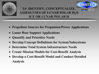 3.0 IDENTIFY, CONCEPTUALIZE, 
ASSESS USES OF LUNAR POLAR H2O 
ICE OR LUNAR POLAR H 
• Propellant Sources for Propulsion/Power Applications 
• Lunar Base Support Applications 
• Quantify and Prioritize Needs 
• Develop Concept Definitions for System/Subsystems 
• Determine Total System Infrastructure Needs 
• Create Mission Models for Cost-Benefit Analysis 
• Develop a Cost-Benefit Model and Conduct Detailed 
Analysis 
 
