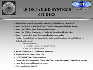 4.0 DETAILED SYSTEMS 
STUDIES 
• Additional Characterization and Development of Models of the Lunar Ice/H 
• Study Cost-Benefit of Additional Lunar Orbiting Missions to Map Polar Regions 
• Study Cost-Efficient Space Transportation Systems 
• Study Cost-Efficient Approaches to Conducting Rover-based Exploration 
• Study Promising Extraction Techniques/Logistics Approaches 
• Conduct Ground-Based and Lunar In-situ Laboratory Experiments/Scientific Research 
• Define Requirements: 
-Simulator Designs 
-In-situ Flight Missions and Sample Returns 
-Lunar Production Facilities 
• Nuclear Thermal Device Application Assessment 
• Resource Use and Conservation Plan 
• Legal/Political/Treaty Issue Assessment 
• Commercial Development and Commercial/Government Partnership Potential Assessments 
• Lunar Environmental Impact Assessment 
• Cost Modeling and Analysis 
 