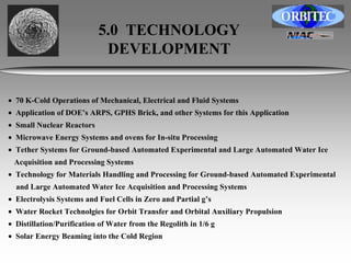 5.0 TECHNOLOGY 
DEVELOPMENT 
• 70 K-Cold Operations of Mechanical, Electrical and Fluid Systems 
• Application of DOE’s ARPS, GPHS Brick, and other Systems for this Application 
• Small Nuclear Reactors 
• Microwave Energy Systems and ovens for In-situ Processing 
• Tether Systems for Ground-based Automated Experimental and Large Automated Water Ice 
Acquisition and Processing Systems 
• Technology for Materials Handling and Processing for Ground-based Automated Experimental 
and Large Automated Water Ice Acquisition and Processing Systems 
• Electrolysis Systems and Fuel Cells in Zero and Partial g’s 
• Water Rocket Technolgies for Orbit Transfer and Orbital Auxiliary Propulsion 
• Distillation/Purification of Water from the Regolith in 1/6 g 
• Solar Energy Beaming into the Cold Region 
 