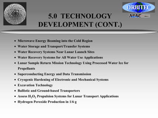 5.0 TECHNOLOGY 
DEVELOPMENT (CONT.) 
• Microwave Energy Beaming into the Cold Region 
• Water Storage and Transport/Transfer Systems 
• Water Recovery Systems Near Lunar Launch Sites 
• Water Recovery Systems for All Water Use Applications 
• Lunar Sample Return Mission Technology Using Processed Water Ice for 
Propellants 
• Superconducting Energy and Data Transmission 
• Cryogenic Hardening of Electronic and Mechanical Systems 
• Excavation Technology 
• Ballistic and Ground-based Transporters 
• Assess H2O2 Propulsion Systems for Lunar Transport Applications 
• Hydrogen Peroxide Production in 1/6 g 
 