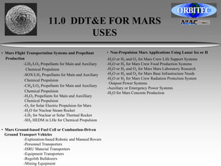 11.0 DDT&E FOR MARS 
USES 
• Mars Flight Transportation Systems and Propellant 
Production 
-LH2/LO2 Propellants for Main and Auxiliary 
Chemical Propulsion 
-SOX/LH2 Propellants for Main and Auxiliary 
Chemical Propulsion 
-CH4/LO2 Propellants for Main and Auxiliary 
Chemical Propulsion 
-H2O2 Propellants for Main and Auxilliary 
Chemical Propulsion 
-O2 for Solar Electric Propulsion for Mars 
-H2O for Nuclear Steam Rocket 
-LH2 for Nuclear or Solar Thermal Rocket 
-SH2 HEDM in LHe for Chemical Propulsion 
• Mars Ground-based Fuel Cell or Combustion-Driven 
Ground Transport Vehicles 
-Exploration-based Robotic and Manned Rovers 
-Personnel Transporters 
-ISRU Material Transporters 
-Equipment Transporters 
-Regolith Bulldozers 
-Mining Equipment 
• Non-Propulsion Mars Applications Using Lunar Ice or H 
-H2O or H2 and O2 for Mars Crew Life Support Systems 
-H2O or H2 for Mars Crew Food Production Systems 
-H2O or H2 and O2 for Mars Mars Laboratory Research 
-H2O or H2 and O2 for Mars Base Infrastructure Needs 
-H2O or H2 for Mars Crew Radiation Protection System 
Outpost Power Systems 
-Auxiliary or Emergency Power Systems 
-H2O for Mars Concrete Production 
 