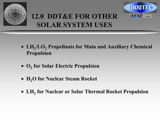 12.0 DDT&E FOR OTHER 
SOLAR SYSTEM USES 
• LH2/LO2 Propellants for Main and Auxiliary Chemical 
Propulsion 
• O2 for Solar Electric Propulsion 
• H2O for Nuclear Steam Rocket 
• LH2 for Nuclear or Solar Thermal Rocket Propulsion 
 