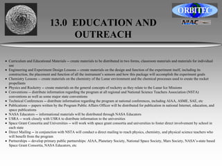 13.0 EDUCATION AND 
OUTREACH 
• Curriculum and Educational Materials -- create materials to be distributed in two forms, classroom materials and materials for individual 
use 
• Engineering and Experiment Design Lessons -- create materials on the design and function of the experiment itself, including its 
construction, the placement and function of all the instrument’s sensors and how this package will accomplish the experiment goals 
• Chemistry Lessons -- create materials on the chemistry of the Lunar environment and the chemical processes used to create the rocket 
propellants 
• Physics and Rocketry -- create materials on the general concepts of rocketry as they relate to the Lunar Ice Missions 
• Conventions -- distribute information regarding the program at all regional and National Science Teachers Association (NSTA) 
conventions as well as some major state conventions 
• Technical Conferences -- distribute information regarding the program at national conferences, including AIAA, ASME, SAE, etc 
• Publications -- papers written by the Program Public Affairs Officer will be distributed for publication in national Internet, education, and 
space publications 
• NASA Educators -- informational materials will be distributed through NASA Educators 
• USRA -- work closely with USRA to distribute information to the universities 
• Space Grant Consortia and Universities -- will work with space grant consortia and universities to foster direct involvement by school in 
each state 
• Direct Mailing -- in conjunction with NSTA will conduct a direct mailing to reach physics, chemistry, and physical science teachers who 
will benefit from the program 
• Partnerships -- develop primary public partnerships: AIAA, Planetary Society, National Space Society, Mars Society, NASA’s-state based 
Space Grant Consortia, NASA Educators, etc 
 