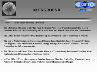 BACKGROUND 
• "ISRU" -- Insitu Space Resource Utilization 
• The Utilization of Lunar Water Ice Near the Lunar Poles (cold traps) Is Expected to Have a 
Dramatic Effect on the Affordability of Future Lunar and Mars Exploration and Colonization 
• The Latest Lunar Prospector Data Indicates up to 260 Million Tons of Water Ice is Present 
• The Use of Water Includes: Hydrogen and Oxygen Propellants for: Space Transport Systems, 
Life Support, Food Production, Chemical Energy Storage, Rover Fuels/Oxidizers, Concrete 
Production for Infrastructure, etc. 
• The Discovery and Use of Water Ice on the Moon is a Tremendously Important Event for Man's 
Exploration and Colonization of the Solar System 
• In This Effort, We Are Developing a Detailed Program Plan that NASA May Choose to Use to 
“Discover, Extract and Use” Lunar Water or Lunar Hydrogen and Oxygen 
 