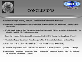 CONCLUSIONS 
❖ Element Hydrogen (from H2O or H2) is Available on the Moon in Useful Abundance 
❖ Lunar Base Development will be Heavilly Dependent on This Resource, as a Water-based Economy/System 
Will Develop 
❖ If Hydrogen is the Form, Then Oxygen Processing from the Regolith Will Be Necessary -- Technology for This 
Is Readily Available (H, C, reduction processes) 
❖ Early Mars Manned Exploration and Developments Could Well Be Enhanced by Using Lunar Water/H 
❖ Chemical or Nuclear-based Earth-Mars Transports May Be Economically Enhanced for Some Time 
❖ Later Mars Surface Activities Would Likely Use Mars-based Resources H2O and CO2 
❖ The Draft Program Plan for the First Ten Years Appears to be Doable Within the Expected NASA Budget 
❖ International Cooperation Could Reduce the US Contribution; Commercial Interests Could Also Contribute 
and Reduce the Government's Funding 
