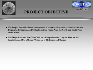 PROJECT OBJECTIVE 
• The Project Objective Is the Development of An Overall System Architecture for the 
Discovery, Extraction, and Utilization of Ice Found Near the North and South Poles 
of the Moon 
• The Major Result of this Effort Will Be a Comprehensive Program Plan for the 
Acquisition and Use of Lunar Water Ice or Hydrogen and Oxygen 
 