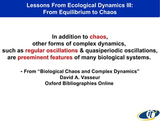 Lessons From Ecological Dynamics III:
From Equilibrium to Chaos

In addition to chaos,
other forms of complex dynamics,
such as regular oscillations & quasiperiodic oscillations,
are preeminent features of many biological systems.
- From “Biological Chaos and Complex Dynamics”
David A. Vasseur
Oxford Bibliographies Online

 