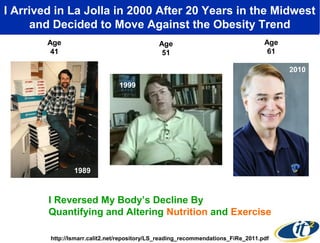 I Arrived in La Jolla in 2000of My Body andin the Midwest
By Measuring the State After 20 Years “Tuning” It
Using Nutrition and Exercise, Ithe Obesity Trend
and Decided to Move Against Became Healthier
Age
41

Age
51

Age
61

1999
2000
1999

1989

I Reversed My Body’s Decline By
Quantifying and Altering Nutrition and Exercise
http://lsmarr.calit2.net/repository/LS_reading_recommendations_FiRe_2011.pdf

2010

 