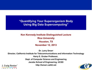 “Quantifying Your Superorganism Body
Using Big Data Supercomputing”

Ken Kennedy Institute Distinguished Lecture
Rice University
Houston, TX
November 12, 2013
Dr. Larry Smarr
Director, California Institute for Telecommunications and Information Technology
Harry E. Gruber Professor,
Dept. of Computer Science and Engineering
Jacobs School of Engineering, UCSD
http://lsmarr.calit2.net

 