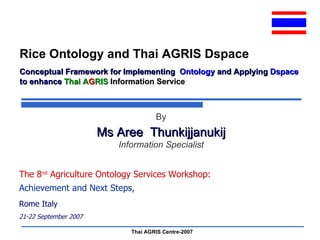 Conceptual Framework for Implementing  Ontology  and Applying  Dspace  to enhance  Thai A G RIS  Information Service The 8 nd  Agriculture Ontology Services Workshop: Achievement and Next Steps,   Rome Italy 21-22 September 2007 By Ms Aree  Thunkijjanukij Information Specialist Rice Ontology and Thai AGRIS Dspace 