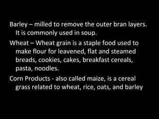 Barley – milled to remove the outer bran layers.
  It is commonly used in soup.
Wheat – Wheat grain is a staple food used to
  make flour for leavened, flat and steamed
  breads, cookies, cakes, breakfast cereals,
  pasta, noodles.
Corn Products - also called maize, is a cereal
  grass related to wheat, rice, oats, and barley
 