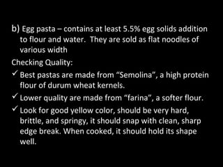 b) Egg pasta – contains at least 5.5% egg solids addition
  to flour and water. They are sold as flat noodles of
  various width
Checking Quality:
 Best pastas are made from “Semolina”, a high protein
  flour of durum wheat kernels.
 Lower quality are made from “farina”, a softer flour.
 Look for good yellow color, should be very hard,
  brittle, and springy, it should snap with clean, sharp
  edge break. When cooked, it should hold its shape
  well.
 