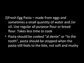 2)Fresh Egg Pasta – made from eggs and
  sometimes a small quantity of water and /or
  oil. Use regular all purpose flour or bread
  flour. Takes less time to cook
• Pasta should be cooked “al dente” or “to the
  tooth”, pasta should be stopped when the
  pasta still feels to the bite, not soft and mushy
 