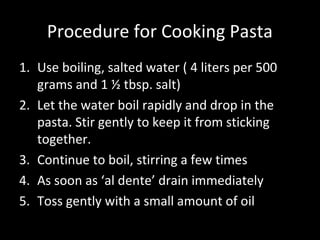 Procedure for Cooking Pasta
1. Use boiling, salted water ( 4 liters per 500
   grams and 1 ½ tbsp. salt)
2. Let the water boil rapidly and drop in the
   pasta. Stir gently to keep it from sticking
   together.
3. Continue to boil, stirring a few times
4. As soon as ‘al dente’ drain immediately
5. Toss gently with a small amount of oil
 