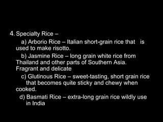 4. Specialty Rice –
    a) Arborio Rice – Italian short-grain rice that is
  used to make risotto.
    b) Jasmine Rice – long grain white rice from
  Thailand and other parts of Southern Asia.
  Fragrant and delicate
    c) Glutinous Rice – sweet-tasting, short grain rice
      that becomes quite sticky and chewy when
  cooked.
   d) Basmati Rice – extra-long grain rice wildly use
      in India
 