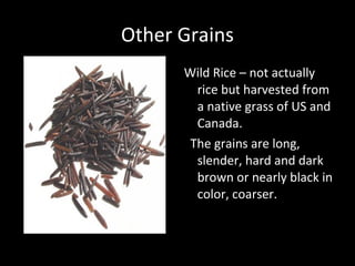 Other Grains
      Wild Rice – not actually
        rice but harvested from
        a native grass of US and
        Canada.
       The grains are long,
        slender, hard and dark
        brown or nearly black in
        color, coarser.
 