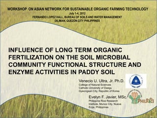 INFLUENCE OF LONG TERM ORGANIC
FERTILIZATION ON THE SOIL MICROBIAL
COMMUNITY FUNCTIONAL STRUCTURE AND
ENZYME ACTIVITIES IN PADDY SOIL
WORKSHOP ON ASIAN NETWORK FOR SUSTAINABLE ORGANIC FARMING TECHNOLOGY
July 1-4, 2012
FERNANDO LOPEZ HALL, BUREAU OF SOILS AND WATER MANAGEMENT
DILIMAN, QUEZON CITY PHILIPPINES
Venecio U. Ultra, Jr. Ph.D.
College of Natural Sciences
Catholic University of Daegu
Gyeongsan City, Republic of Korea
Evelyn F. Javier, MSc.
Philippine Rice Research
Institute, Munoz City, Nueva
Ecija, Philippines
 