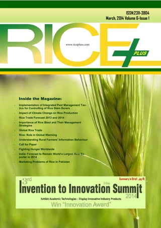 www.ricepluss.com
ISSN:2311-3804
March, 2014 Volume 6-Issue 1
www.ricepluss.com
 Implementation of Integrated Pest Management Tac-
tics for Controlling of Rice Stem Borers
 Impact of Climate Change on Rice Production
 Rice Trade Forecast 2013 and 2014
 Importance of Rice Blast and Their Management
Strategies
 Global Rice Trade
 Rice: Role in Global Warming
 Understanding Rural Farmers’ Information Behaviour
 Call for Paper
 Fighting Hunger Worldwide
 India: Forecast to Remain World’s Largest Rice Ex-
porter in 2014
 Marketing Problems of Rice in Pakistan
Inside the Magazine:
Summary in Brief …pg 19.
 