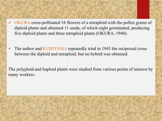  OKURA cross-pollinated 18 flowers of a tetraploid with the pollen grains of
diploid plants and obtained 11 seeds, of which eight germinated, producing
five diploid plants and three tetraploid plants (OKURA, 1940).
 The author and KURIYAMA repeatedly tried in 1943 the reciprocal cross
between the diploid and tetraploid, but no hybrid was obtained.
The polyploid and haploid plants were studied from various points of interest by
many workers.
 