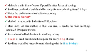  Maintain a thin film of water if possible after 5days of sowing
 Seedlings on the dry bed should be ready for transplanting from 21 days
 Water the bed to saturation before uprooting
3. The Dapog Nursery
 Method introduced in India from Philippines
 Main merit of this method is that less area is needed to raise seedlings
about 25-30 square meters
 Save almost half of the time in seedling raising
 1 Sq m of seed bed should be require for every 3 Kg of seed.
 Seedling would be ready for transplanting with in 11 to 14 days
19
 