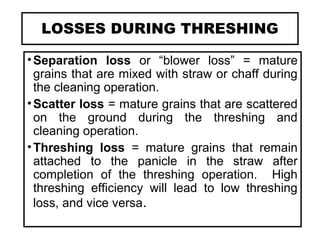 LOSSES DURING THRESHING
•Separation loss or “blower loss” = mature
grains that are mixed with straw or chaff during
the cleaning operation.
•Scatter loss = mature grains that are scattered
on the ground during the threshing and
cleaning operation.
•Threshing loss = mature grains that remain
attached to the panicle in the straw after
completion of the threshing operation. High
threshing efficiency will lead to low threshing
loss, and vice versa.
 