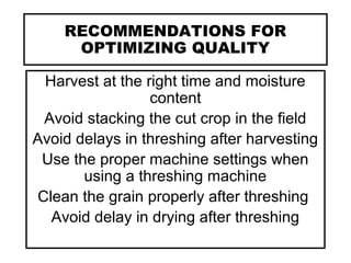 RECOMMENDATIONS FOR
OPTIMIZING QUALITY
Harvest at the right time and moisture
content
Avoid stacking the cut crop in the field
Avoid delays in threshing after harvesting
Use the proper machine settings when
using a threshing machine
Clean the grain properly after threshing
Avoid delay in drying after threshing
 