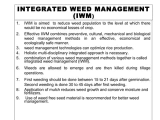 INTEGRATED WEED MANAGEMENT
(IWM)
1. IWM is aimed to reduce weed population to the level at which there
would be no economical losses of crop.
2. Effective IWM combines preventive, cultural, mechanical and biological
weed management methods in an effective, economical and
ecologically safe manner.
3. weed management technologies can optimize rice production.
4. Holistic multi-disciplinary integrated approach is necessary.
5. combination of various weed management methods together is called
integrated weed management (IWM).
6. Weeds are allowed to emerge and are then killed during tillage
operations.
7. First weeding should be done between 15 to 21 days after germination.
Second weeding is done 30 to 45 days after first weeding.
8. Application of mulch reduces weed growth and conserve moisture and
fertilizers.
9. Use of weed free seed material is recommended for better weed
management.
 