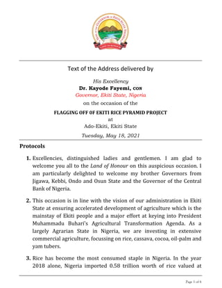 Page 1 of 6
Text of the Address delivered by
His Excellency
Dr. Kayode Fayemi, CON
Governor, Ekiti State, Nigeria
on the occasion of the
FLAGGING OFF 0F EKITI RICE PYRAMID PROJECT
at
Ado-Ekiti, Ekiti State
Tuesday, May 18, 2021
Protocols
1. Excellencies, distinguished ladies and gentlemen. I am glad to
welcome you all to the Land of Honour on this auspicious occasion. I
am particularly delighted to welcome my brother Governors from
Jigawa, Kebbi, Ondo and Osun State and the Governor of the Central
Bank of Nigeria.
2. This occasion is in line with the vision of our administration in Ekiti
State at ensuring accelerated development of agriculture which is the
mainstay of Ekiti people and a major effort at keying into President
Muhammadu Buhari’s Agricultural Transformation Agenda. As a
largely Agrarian State in Nigeria, we are investing in extensive
commercial agriculture, focussing on rice, cassava, cocoa, oil-palm and
yam tubers.
3. Rice has become the most consumed staple in Nigeria. In the year
2018 alone, Nigeria imported 0.58 trillion worth of rice valued at
 