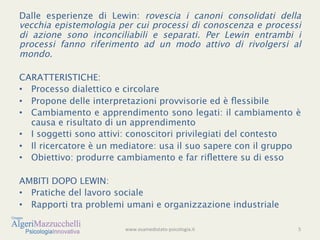Dalle esperienze di Lewin: rovescia i canoni consolidati della
vecchia epistemologia per cui processi di conoscenza e processi
di azione sono inconciliabili e separati. Per Lewin entrambi i
processi fanno riferimento ad un modo attivo di rivolgersi al
mondo.

CARATTERISTICHE:
•  Processo dialettico e circolare
•  Propone delle interpretazioni provvisorie ed è ﬂessibile
•  Cambiamento e apprendimento sono legati: il cambiamento è
   causa e risultato di un apprendimento
•  I soggetti sono attivi: conoscitori privilegiati del contesto
•  Il ricercatore è un mediatore: usa il suo sapere con il gruppo
•  Obiettivo: produrre cambiamento e far riﬂettere su di esso

AMBITI DOPO LEWIN:
•  Pratiche del lavoro sociale
•  Rapporti tra problemi umani e organizzazione industriale

                        www.esamedistato-­‐psicologia.it	
  	
     5	
  
              !
 