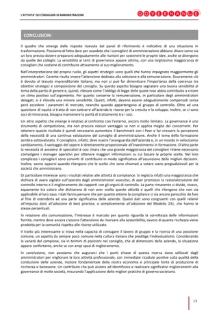 L’ATTIVITA’ DEI CONSIGLIERI DI AMMINISTRAZIONE
19
CONCLUSIONI
Il quadro che emerge dalle risposte ricevute dal panel di riferimento è indicativo di una situazione in
trasformazione. Possiamo di fatto dare per assodato che i consiglieri di amministrazione abbiano chiaro come sia
un loro preciso dovere prepararsi adeguatamente alle riunioni per sostenere le proprie idee, anche se divergono
da quelle dei colleghi. La sensibilità ai temi di governance appare ottima, con una larghissima maggioranza di
consiglieri che sostiene di contribuire attivamente al suo miglioramento.
Nell’interpretazione del proprio ruolo, gli aspetti strategici sono quelli che hanno impegnato maggiormente gli
amministratori. Carente risulta invece l’attenzione dedicata alla selezione e alla remunerazione. Sicuramente ciò
è dovuto al tessuto imprenditoriale italiano, ma non ci può far dimenticare l’importanza della coerenza tra
obiettivi strategici e composizione del consiglio. Su questo aspetto bisogna segnalare una buona sensibilità al
tema della parità di genere e, quindi, rilevare come l’obbligo di legge delle quote rose abbia contribuito a creare
un clima positivo sull’argomento. Per quanto concerne la remunerazione, in particolare degli amministratori
delegati, si è rilevata una minore sensibilità. Questi, infatti, devono essere adeguatamente compensati senza
però eccedere i parametri di mercato, neanche quando appartengono al gruppo di controllo. Oltre ad una
questione di equità si tratta di non sottrarre all’azienda le risorse per la crescita e lo sviluppo. Inoltre, se ci sono
soci di minoranza, bisogna mantenere la parità di trattamento tra i soci.
Un altro aspetto che emerge è relativo al confronto con l’esterno, ancora molto limitato. La governance è uno
strumento di competizione, ma non procura nessun vantaggio se non si applica meglio dei concorrenti. Per
ottenere questo risultato è quindi necessario aumentare il benchmark con i Peer e far crescere la percezione
della necessità di una continua valutazione del consiglio di amministrazione. Anche il tema della formazione
sembra sottovalutato. Il consigliere, infatti, deve essere l’avanguardia dell’azienda e, in un mondo in velocissimo
cambiamento, il vantaggio del sapere è direttamente proporzionale all’investimento in formazione. D’altra parte
la necessità di avvalersi di specialisti è così chiara che una grande maggioranza dei consiglieri ritiene necessario
coinvolgere i manager operativi per ottenere maggiori informazioni su cui basare le proprie scelte. Nel loro
complesso i consiglieri sono convinti di contribuire in modo significativo all’assunzione delle migliori decisioni.
Inoltre, sanno opporsi quando ritengono che le scelte che sono chiamati a votare siano pregiudizievoli per la
società che amministrano.
Di particolare interesse sono i risultati relativi alle attività di compliance. Si registra infatti una maggioranza che
dichiara di avere vigilato sull’operato degli amministratori esecutivi, di aver promosso la razionalizzazione del
controllo interno e il miglioramento dei rapporti con gli organi di controllo. La parte rimanente si divide, invece,
equamente tra coloro che dichiarano di non aver svolto queste attività e quelli che ritengono che non sia
applicabile al loro caso. I dati fanno pensare che per quanto attiene la compliance ci sia ancora parecchio da fare
al fine di estenderla ad una parte significativa delle aziende. Questi dati sono congruenti con quelli relativi
all’impulso dato all’adozione di best practice, o semplicemente all’adozione del Modello 231, che hanno le
stesse percentuali.
In relazione alla comunicazione, l’interesse è marcato per quanto riguarda la correttezza delle informazioni
fornite, mentre deve ancora crescere l’attenzione da riservare alla sostenibilità, ovvero di quanta ricchezza viene
prodotta per la comunità rispetto alle risorse utilizzate.
Il tratto più interessante si trova nella capacità di coniugare il lavoro di gruppo e la ricerca di una posizione
comune, un aspetto da sempre poco comune nella cultura italiana che predilige l’individualismo. Considerando
la varietà del campione, sia in termini di posizioni nel consiglio, che di dimensioni delle aziende, la situazione
appare confortante, anche se con ampi spazi di miglioramento.
In conclusione, non possiamo che augurarci che i punti chiave di questa ricerca siano utilizzati dagli
amministratori per migliorare la loro attività professionale, con immediate ricadute positive sulla qualità della
conduzione delle aziende, motore fondamentale della nostra economia e principale fonte di produzione di
ricchezza e benessere. Un contributo che può aiutare ad identificare e realizzare significativi miglioramenti alla
governance di molte società, misurando l’applicazione delle migliori pratiche di governo societario.
 